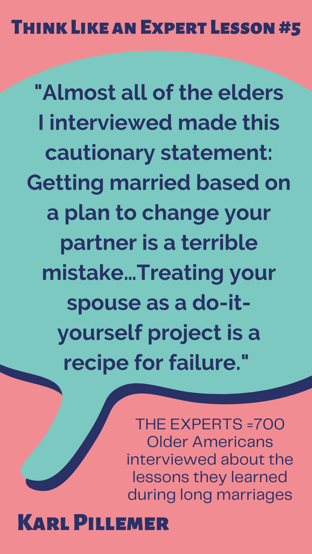 Think Like an Expert Lesson #5 According to Karl Pillemer, “Almost all of the elders I interviewed made this cautionary statement: Getting married based on a plan to change your partner is a terrible mistake…Treating your spouse as a do-it-yourself project is a recipe for failure.” The experts are 700 Older Americans interviewed about the lessons they learned during long marriages