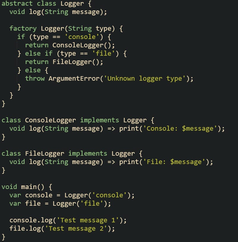 abstract class Logger { void log(String message); factory Logger(String type) { if (type == 'console') { return ConsoleLogger(); } else if (type == 'file') { return FileLogger(); } else { throw ArgumentError('Unknown logger type'); } } } class ConsoleLogger implements Logger { void log(String message) => print('Console: $message'); } class FileLogger implements Logger { void log(String message) => print('File: $message'); } void main() { var console = Logger('console'); var file = Logger('file'); console.log('Test message 1'); file.log('Test message 2'); } abstract class Logger { void log(String message); factory Logger(String type) { if (type == 'console') { return ConsoleLogger(); } else if (type == 'file') { return FileLogger(); } else { throw ArgumentError('Unknown logger type'); } } } class ConsoleLogger implements Logger { void log(String message) => print('Console: $message'); } class FileLogger implements Logger { void log(String message) => print('File: $message'); } void main() { var console = Logger('console'); var file = Logger('file'); console.log('Test message 1'); file.log('Test message 2'); }