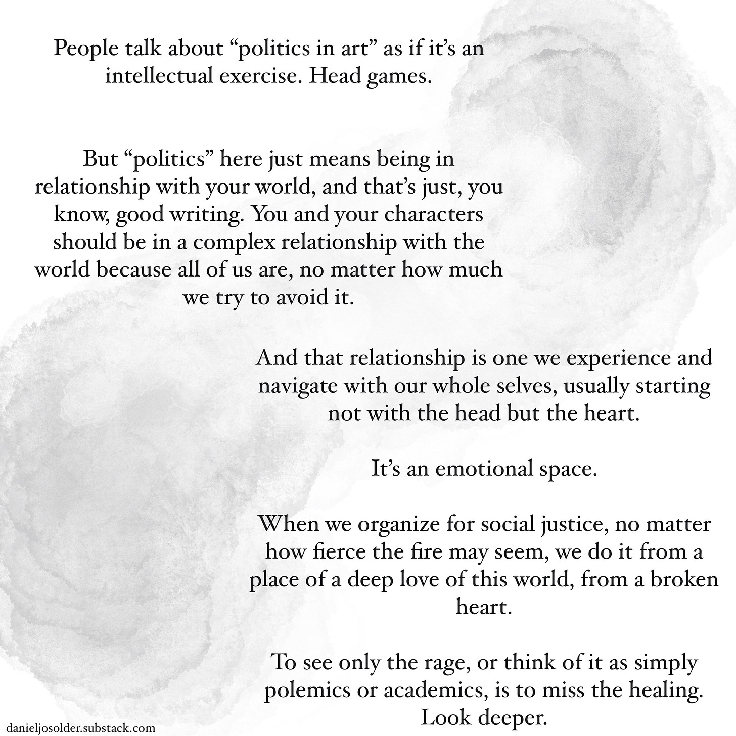 People talk about “politics in art" as if it's an intellectual exercise. Head games. But politics here just means being in relationship with your world, and that's just, you know, good writing. You and your characters should be in a complex relationship with the world because all of us are, no matter how much we try to avoid it. And that relationship is one we experience and navigate with our whole selves, usually starting not with the head but the heart. It's an emotional space. When we organize for social justice, no matter how fierce the fire may seem, we do it from a place of deep love for this world, from a broken heart. To see only the rage, or think of it as simply polemics or academics, is to miss the healing. Look deeper. Image description: white background with gray watercolor splashes. 