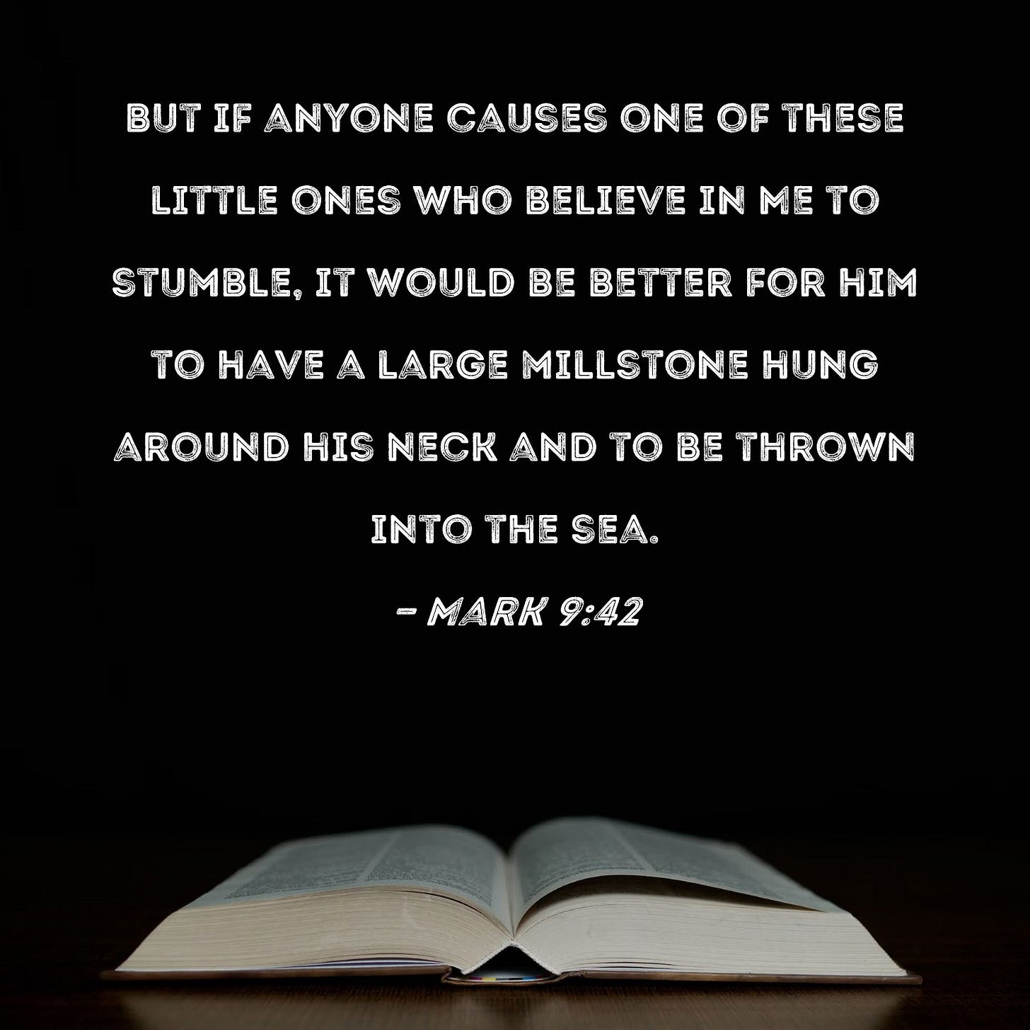 Mark 9:42 But if anyone causes one of these little ones who believe in Me to stumble, it would be better for him to have a large millstone hung around his neck Mark 9:42 But if anyone causes one of these little ones who believe in Me to stumble, it would be better for him to have a large millstone hung around his neck