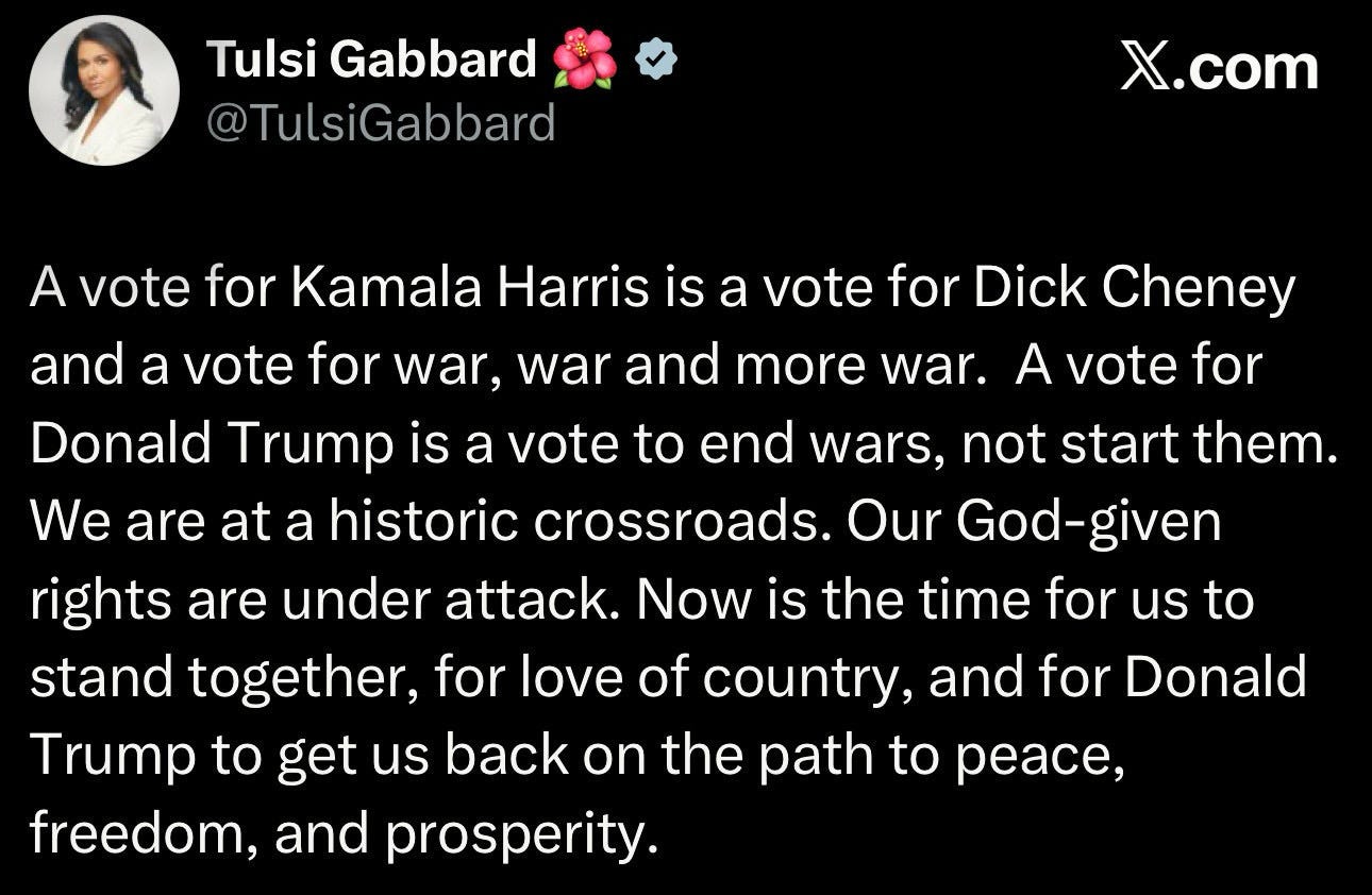 Tulsi Gabbard Tweet: A vote for Kamala Harris is a vote for Dick Cheney and a vite for wae, war, and more war, Donald Trump is a vote to end wars, not start them. We are at a historic crossroads, Our God-given rights are under attack. Now is the time for us to stand together, for love of country, and for Donald Trump to get us back on the path to peace, freedom and prosperity. Tulsi Gabbard Tweet: A vote for Kamala Harris is a vote for Dick Cheney and a vite for wae, war, and more war, Donald Trump is a vote to end wars, not start them. We are at a historic crossroads, Our God-given rights are under attack. Now is the time for us to stand together, for love of country, and for Donald Trump to get us back on the path to peace, freedom and prosperity.