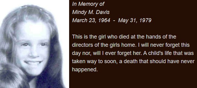 In Memory of  Mindy M. Davis  March 23, 1964  -  May 31, 1979  This is the girl who died at the hands of the directors of the girls home. I will never forget this day nor, will I ever forget her. A child's life that was taken way to soon, a death that should have never happened.