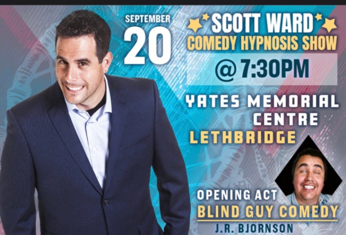 Promotional poster for Scott Ward Comedy Hypnosis Show in Lethbridge, Alberta, on September 20, 2026, at the Yates Memorial Centre. The show begins at 7:30 p.m. and features opening act with J.R. Bjornson AKA Blind Guy Comedy performing clean stand-up comedy before Scott Ward's family-friendly interactive Comedy Hypnosis Show. Promotional poster for Scott Ward Comedy Hypnosis Show in Lethbridge, Alberta, on September 20, 2026, at the Yates Memorial Centre. The show begins at 7:30 p.m. and features opening act with J.R. Bjornson AKA Blind Guy Comedy performing clean stand-up comedy before Scott Ward's family-friendly interactive Comedy Hypnosis Show.