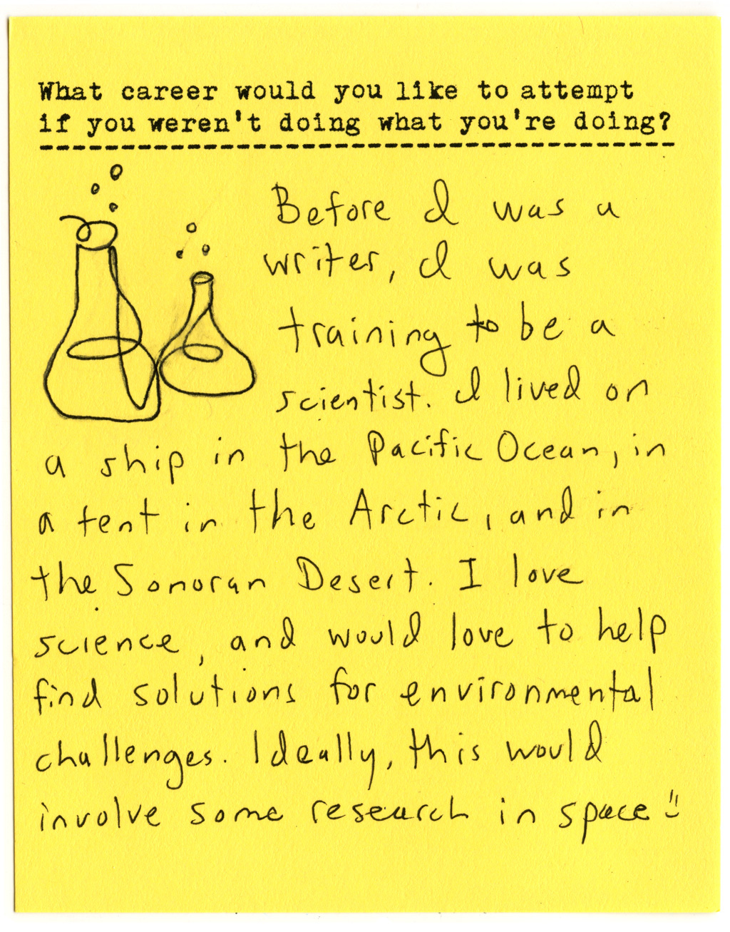 What career would you like to attempt if you weren't doing what you're doing?   Before I was a writer, I was training to be a scientist. I lived on a ship in the Pacific Ocean, in a tent in the Arctic, and in The Sonoran Desert. I love science, and would love to help find solutions for environmental challenges. Ideally, this would involve some research in space :)