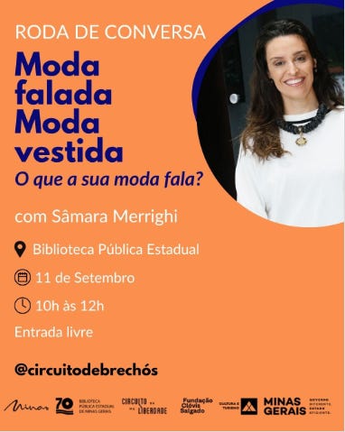 #descrevemospravocê  Card de divulgação de uma roda de conversa com o tema: “Moda falada, moda vestida: o que a sua moda fala?”, com a mediação de Sâmara Merrighi. O evento será realizado na Biblioteca Pública Estadual, no dia 11 de setembro, das 10h às 12h, com entrada livre.  O design do card tem fundo laranja vibrante, com texto nas cores branca, preta, azul e rosa escuro. No canto superior esquerdo, a frase “RODA DE CONVERSA” aparece em branco. Logo abaixo, o título do evento está em letras grandes e em dois tons: “Moda falada” em azul e “Moda vestida” em rosa, seguido da frase “O que a sua moda fala?” em itálico preto.  Abaixo do título, está o nome da mediadora, “com Sâmara Merrighi”, e as informações de local, data e horário, acompanhadas de ícones pretos: um marcador de mapa, um calendário e um relógio.  À direita do card, há uma fotografia de Sâmara Merrighi: ela é uma mulher branca, de cabelos longos e castanhos, sorridente, usando blusa branca com detalhe dourado no pescoço e blazer azul escuro.  No rodapé, aparecem o perfil de Instagram @circuitodebrechós e os logotipos da Biblioteca Pública Estadual, Circuito Liberdade, Fundação Clóvis Salgado, Minas Gerais – Governo do Estado, e a marca “Minas: Governo diferente. Estado eficiente.”