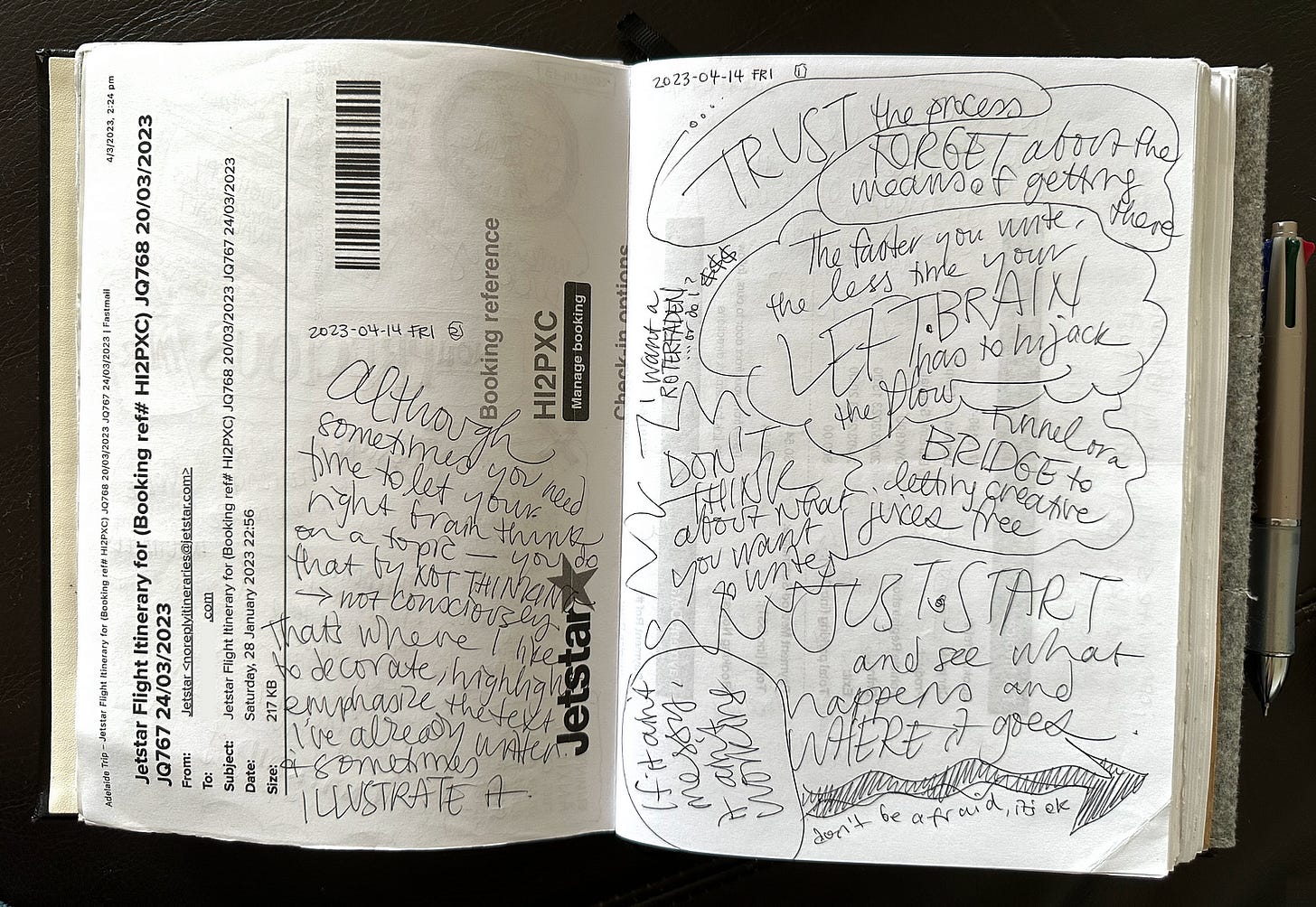 An open notebook with white pages sits on a dark background. The left hand page has handwriting on an old flight itinerary page. Although you need time to let your right brain think on a topic—you do that by not consciously thinking. That’s where I like to decorate, highlight, emphasize the text I’ve already written, and to illustrate it. TRUST the process. FORGET about the means of getting there. The faster you write, the less time your left brain has to hijack the flow. Just start.