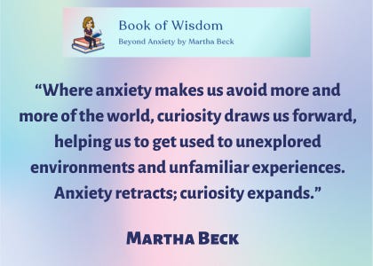 The Things Your Mom Should Have Told You Book of Wisdom "Beyond Anxiety" by Martha Beck. “Where anxiety makes us avoid more and more of the world, curiosity draws us forward, helping us to get used to unexplored environments and unfamiliar experiences. Anxiety retracts; curiosity expands,” said Martha Beck.