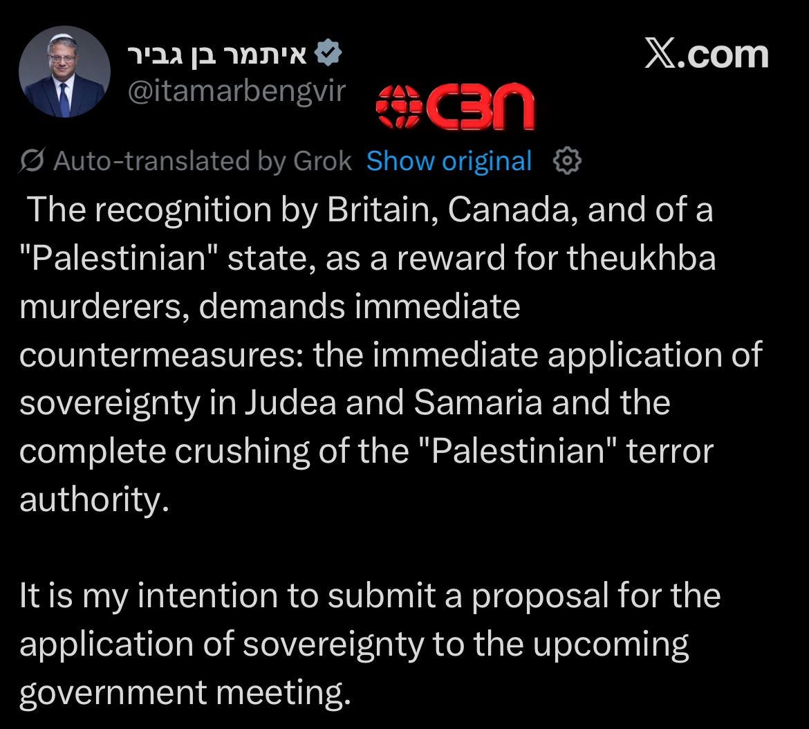 May be an image of 1 person and text that says 'גביר מרבןגביר בן איתמר @itamarbengvir nslatedby X.com C3N Show original The recognition by Britain, Canada, and of a "Palestinian" state, as a reward for theukhba murderers, demands immediate countermeasures: the immediate application of sovereignty in Judea and Samaria and the complete crushing of the "Palestinian" terror authority. It is my intention to submit a proposal for forthe the application of sovereignty to the upcoming government meeting.' May be an image of 1 person and text that says 'גביר מרבןגביר בן איתמר @itamarbengvir nslatedby X.com C3N Show original The recognition by Britain, Canada, and of a "Palestinian" state, as a reward for theukhba murderers, demands immediate countermeasures: the immediate application of sovereignty in Judea and Samaria and the complete crushing of the "Palestinian" terror authority. It is my intention to submit a proposal for forthe the application of sovereignty to the upcoming government meeting.'