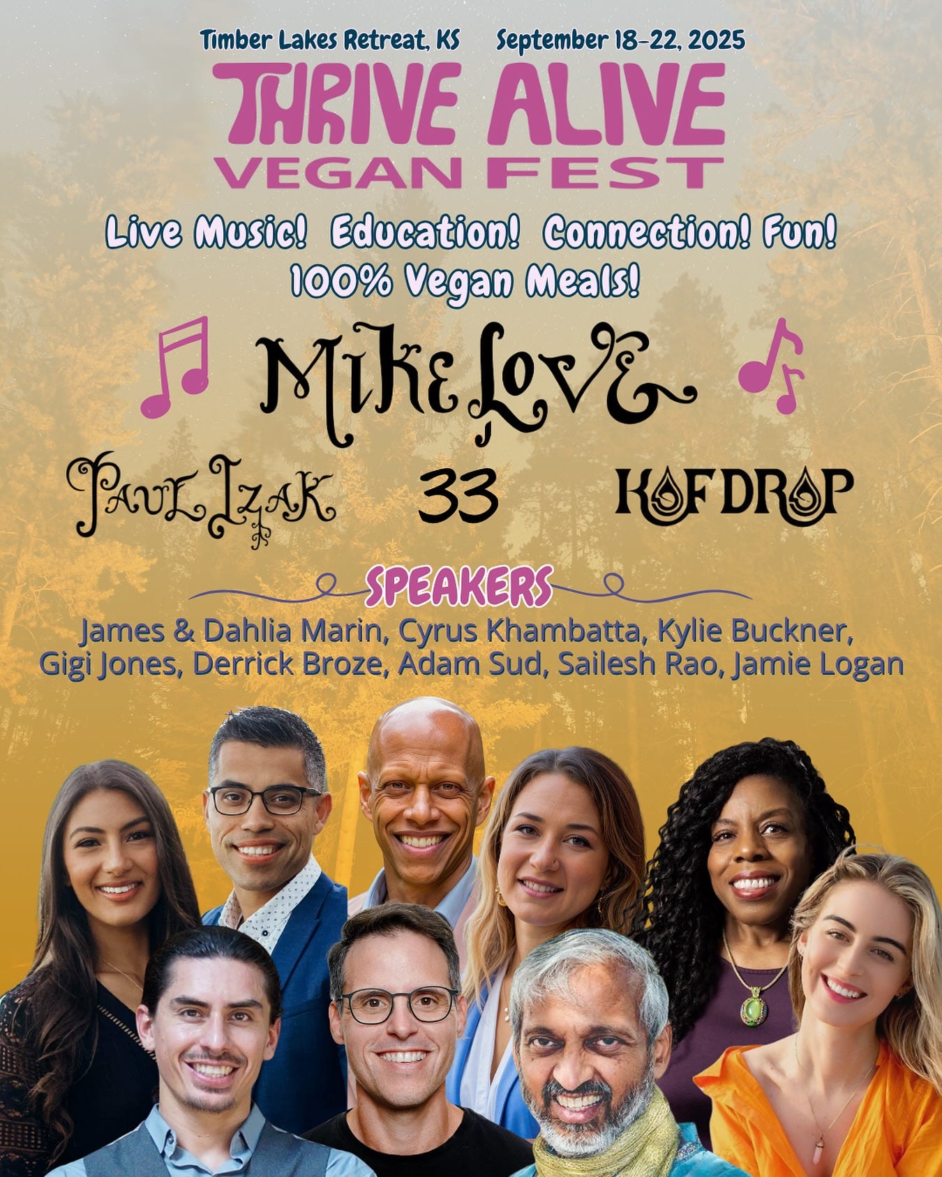 May be an image of 8 people and text that says 'Timber Lakes Retreat, KS September -22, 2025 THRIVE ALIVE VEGAN FEST Live Music! Education! Connection! Fun! 100% Vegan Meals! 万 MikeLov& ds ඉேනகக. 33 KOFDROP SPEAKERS James & Dahlia Marin, Cyrus Khambatta, Kylie Buckner, Gigi Jones, Derrick Broze, Adam Sud, Sailesh Rao, Rao,Jamie Logan HUN'