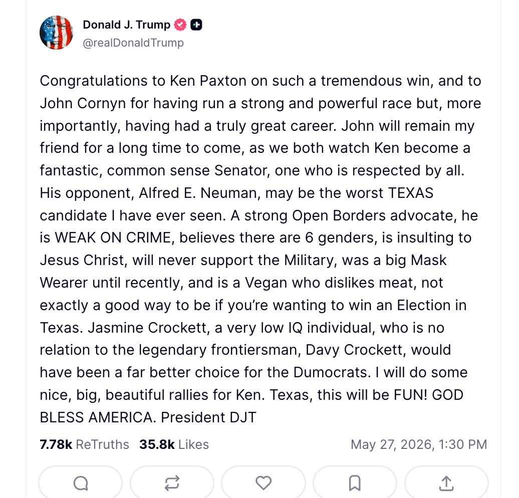 Trump Truth Social: Congratulations to Ken Paxton on such a tremendous win, and to John Cornyn for having run a strong and powerful race but, more importantly, having had a truly great career. John will remain my friend for a long time to come, as we both watch Ken become a fantastic, common sense Senator, one who is respected by all. His opponent, Alfred E. Neuman, may be the worst TEXAS candidate I have ever seen. A strong Open Borders advocate, he is WEAK ON CRIME, believes there are 6 genders, is insulting to Jesus Christ, will never support the Military, was a big Mask Wearer until recently, and is a Vegan who dislikes meat, not exactly a good way to be if you’re wanting to win an Election in Texas. Jasmine Crockett, a very low IQ individual, who is no relation to the legendary frontiersman, Davy Crockett, would have been a far better choice for the Dumocrats. I will do some nice, big, beautiful rallies for Ken. Texas, this will be FUN! GOD BLESS AMERICA. President DJT Trump Truth Social: Congratulations to Ken Paxton on such a tremendous win, and to John Cornyn for having run a strong and powerful race but, more importantly, having had a truly great career. John will remain my friend for a long time to come, as we both watch Ken become a fantastic, common sense Senator, one who is respected by all. His opponent, Alfred E. Neuman, may be the worst TEXAS candidate I have ever seen. A strong Open Borders advocate, he is WEAK ON CRIME, believes there are 6 genders, is insulting to Jesus Christ, will never support the Military, was a big Mask Wearer until recently, and is a Vegan who dislikes meat, not exactly a good way to be if you’re wanting to win an Election in Texas. Jasmine Crockett, a very low IQ individual, who is no relation to the legendary frontiersman, Davy Crockett, would have been a far better choice for the Dumocrats. I will do some nice, big, beautiful rallies for Ken. Texas, this will be FUN! GOD BLESS AMERICA. President DJT