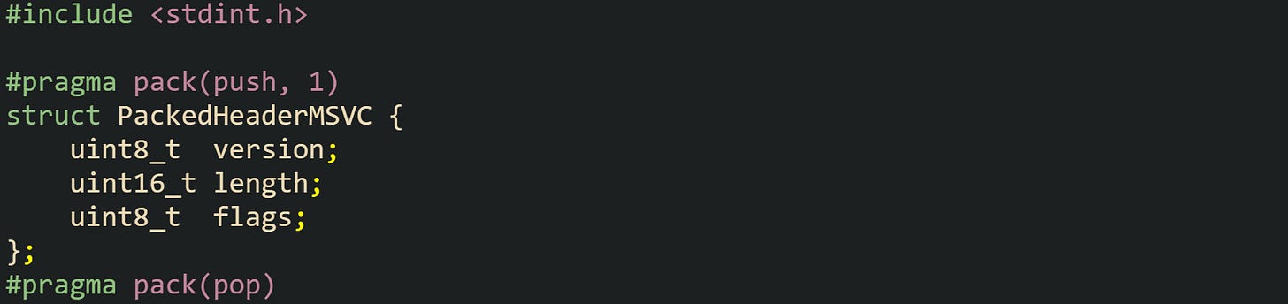 #include <stdint.h> #pragma pack(push, 1) struct PackedHeaderMSVC { uint8_t version; uint16_t length; uint8_t flags; }; #pragma pack(pop) #include <stdint.h> #pragma pack(push, 1) struct PackedHeaderMSVC { uint8_t version; uint16_t length; uint8_t flags; }; #pragma pack(pop)