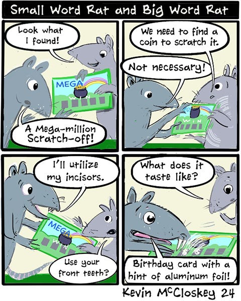 Small Word Rat and Big Word Rat find a Mega-Million scratch off lottery ticket. Small Word Rat says, “We need to find a coin to scratch it.” Big Word Rat says, “Not necessary, I’ll utilize my incisors.” Small Word Rat asks what it tastes like. Big Word Rat says, “Birthday card with a hint of aluminum foil.”