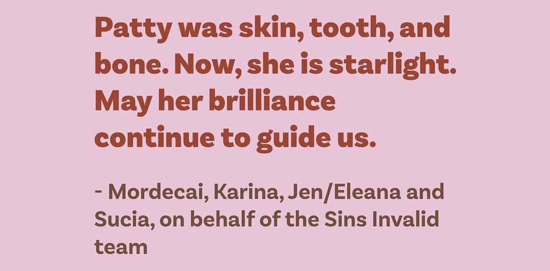 Brown letters on a pink background. Patty was skin, tooth, and bone. Now, she is starlight. May her brilliance continue to guide us. Mordecai, Karina, Jen/Eleana and Sucia, on behalf of the Sins Invalid Team.