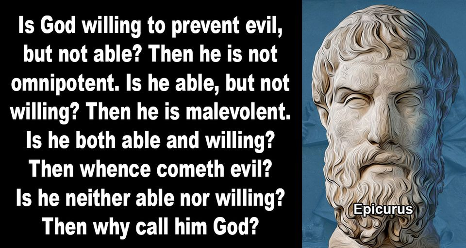 May be an image of text that says 'Is God willing to prevent evil, but not able? Then he is not omnipotent. Is he able, but not willing? Then he is malevolent. Is he both able and willing? Then whence cometh evil? Is he neither able nor willing? Then why call him God? Epicurus' May be an image of text that says 'Is God willing to prevent evil, but not able? Then he is not omnipotent. Is he able, but not willing? Then he is malevolent. Is he both able and willing? Then whence cometh evil? Is he neither able nor willing? Then why call him God? Epicurus'