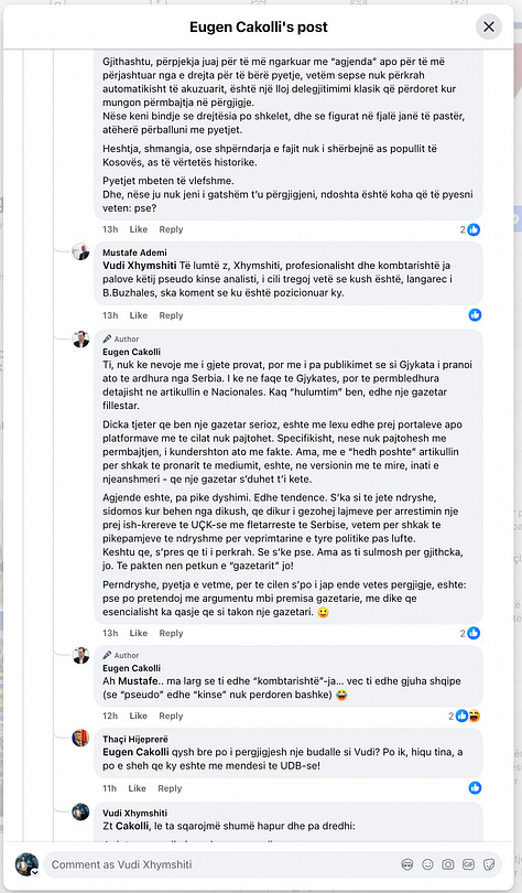 This gallery documents a telling public exchange between myself and Eugen Cakolli, Program Manager at the Kosova Democratic Institute / Transparency International Kosova, following his controversial claim that Kosovo’s Special Chambers are accepting as evidence documents originating from the Serbian wartime security apparatus.  When pressed with clear, direct questions—such as: “Cilat janë këto padrejtësi që ju i përmendni? A bëhet fjalë për standardet ligjore, për kontekstin politik, për përbërjen e trupit gjykues, apo për diçka tjetër?” [“What are these injustices you refer to? Are we talking about legal standards, political context, judicial composition, or something else?”]— Cakolli offered no substantive answers.  Instead of engaging on the facts, Cakolli resorted to deflection and personal insinuation. When asked to specify the alleged documents or sources, he responded: “Besoj, kaq pak, kupton edhe ti – përveç nëse dëshira për t’a pa dikë në burg, ta errëson arsyen edhe nuk zgjedh mjete.” [“I believe you understand this a little—unless your desire to see someone jailed clouds your reason and justifies any means.”]  Rather than substantiating his assertions, Cakolli questioned my professional legitimacy: “Ti që pretendon që je gazetar, duhesh me i gjetë ato.” [“You, who claim to be a journalist, should go and find them yourself.”] And later added: “Pse po pretendoj me argumentu mbi premisa gazetarie, me dikë që esencialisht ka qasje që s’i takon një gazetari.” [“Why am I arguing on journalistic grounds with someone whose approach doesn’t belong in journalism?”]  His central claim—that evidence from the “aparatit serb” [“Serbian apparatus”] is being admitted in court—was never supported with a single concrete document, verified source, or legal reference. Instead, Cakolli deferred to a single article from Nacionale, a portal with documented ties to sanctioned criminal networks, raising further questions about the integrity of his sources.  When reminded that “Besueshmëria e një media lidhet domosdoshmërisht me pronësinë” [“The credibility of a media outlet is inextricably linked to its ownership”], he pivoted to vague relativism and rhetorical evasion.  In the end, none of the questions were answered. As I concluded in the final exchange: “Ti nuk u përgjigje asnjëherë. Asnjë nga pyetjet nuk mori përgjigje.” [“You never answered. Not a single question received a reply.”]  This exchange is more than a disagreement—it is a case study in how public figures sometimes leverage the rhetoric of justice while shirking the basic standards of evidence and accountability. At a time when post-war justice in Kosovo remains politically charged and morally urgent, such evasions not only insult public intelligence but corrode the credibility of those claiming to speak in the name of transparency.