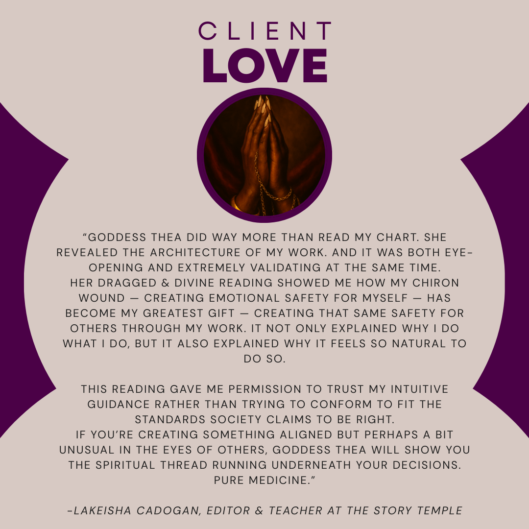 “Goddess Thea did way more than read my chart. She revealed the architecture of my work. And it was both eye-opening and extremely validating at the same time. Her Dragged & Divine reading showed me how my Chiron wound — creating emotional safety for myself — has become my greatest gift — creating that same safety for others through my work. It not only explained why I do what I do, but it also explained why it feels so natural to do so.  This reading gave me permission to trust my intuitive guidance rather than trying to conform to fit the standards society claims to be right. If you’re creating something aligned but perhaps a bit unusual in the eyes of others, Goddess Thea will show you the spiritual thread running underneath your decisions. Pure medicine.”  -Lakeisha Cadogan, Editor & Teacher at The Story Temple
