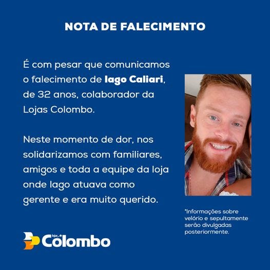 May be an image of 1 person, beard and text that says 'NOTA DE FALECIMENTO É com pesar que comunicamos o falecimento de lago Caliari, de 32 anos, colaborador da Lojas Colombo. Neste momento de dor, nos solidarizamos com familiares. amigos e toda a equipe da loja onde lago atuava como gerente e era muito querido. *Informações sobre velório sepultamente serão divulgadas posteriormente. Colombo'