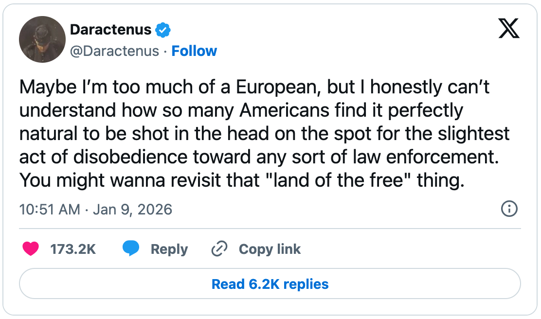 January 9, 2026 tweet by Daractenus reading, "Maybe I’m too much of a European, but I honestly can’t understand how so many Americans find it perfectly natural to be shot in the head on the spot for the slightest act of disobedience toward any sort of law enforcement. You might wanna revisit that 'land of the free' thing.". January 9, 2026 tweet by Daractenus reading, "Maybe I’m too much of a European, but I honestly can’t understand how so many Americans find it perfectly natural to be shot in the head on the spot for the slightest act of disobedience toward any sort of law enforcement. You might wanna revisit that 'land of the free' thing.".