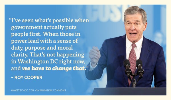 "I've seen what's possible when government actually puts people first. When those in power lead with a sense of duty, purpose and moral clarity. That's not happening in Washington DC right now, and we have to change that." - Roy Cooper
