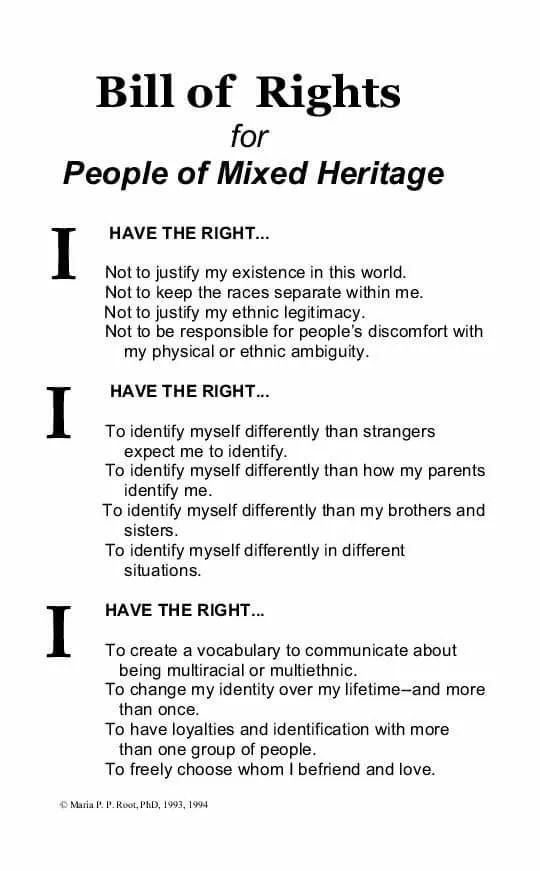 Dr. Maria Primitiva Paz Root, PhD drafted the “Bill of Rights for People of Mixed-Heritage” 30 years ago (Root, 1993).  Bill of Rights for People of Mixed-Heritage I HAVE THE RIGHT… — Not to justify my existence in this world. — Not to keep the races separate within me. — Not to justify my ethnic legitimacy. — Not to be responsible for people’s discomfort with my physical or ethnic ambiguity.  I HAVE THE RIGHT… — To identify myself differently than strangers expect me to identify. — To identify myself differently than how my parents identify me. — To identify myself differently than my brothers and sisters. — To identify myself differently in different situations.  I HAVE THE RIGHT… — To create a vocabulary to communicate about being Multiracial or multiethnic. — To change my identity over my lifetime–and more than once. — To have loyalties and identification with more than one group of people. — To freely choose whom I befriend and love.