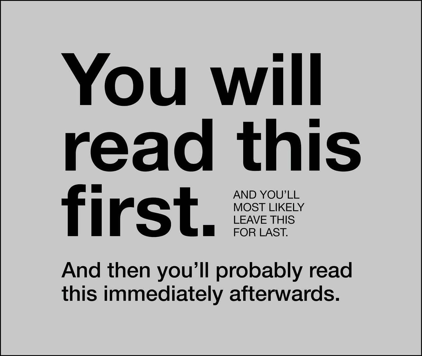 Text-based visual design that demonstrates reading order based on font size and placement. The largest, bold text reads 'You will read this first.' Smaller text to the side says 'And you’ll most likely leave this for last.' A final line at the bottom, in medium-sized text, reads 'And then you’ll probably read this immediately afterwards.' The design plays with hierarchy and contrast to illustrate how text size and positioning influence reading sequence. Text-based visual design that demonstrates reading order based on font size and placement. The largest, bold text reads 'You will read this first.' Smaller text to the side says 'And you’ll most likely leave this for last.' A final line at the bottom, in medium-sized text, reads 'And then you’ll probably read this immediately afterwards.' The design plays with hierarchy and contrast to illustrate how text size and positioning influence reading sequence.