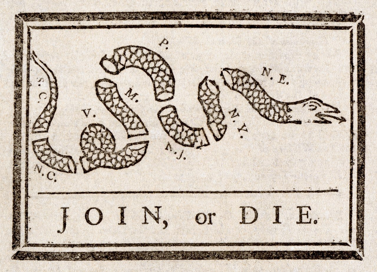 An old political cartoon of a black and white snack cut into eight pieces, each with the cooresponding letters of the original colonial state it represents. Below the snake is a horizontal line and the words “JOIN, or DIE” An old political cartoon of a black and white snack cut into eight pieces, each with the cooresponding letters of the original colonial state it represents. Below the snake is a horizontal line and the words “JOIN, or DIE”