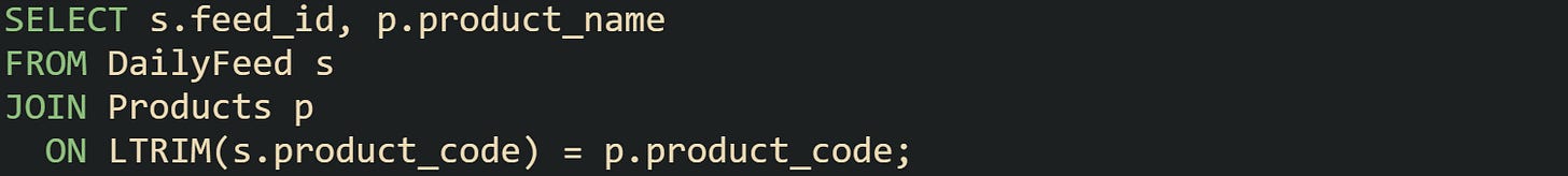 SELECT s.feed_id, p.product_name FROM DailyFeed s JOIN Products p ON LTRIM(s.product_code) = p.product_code; SELECT s.feed_id, p.product_name FROM DailyFeed s JOIN Products p ON LTRIM(s.product_code) = p.product_code;