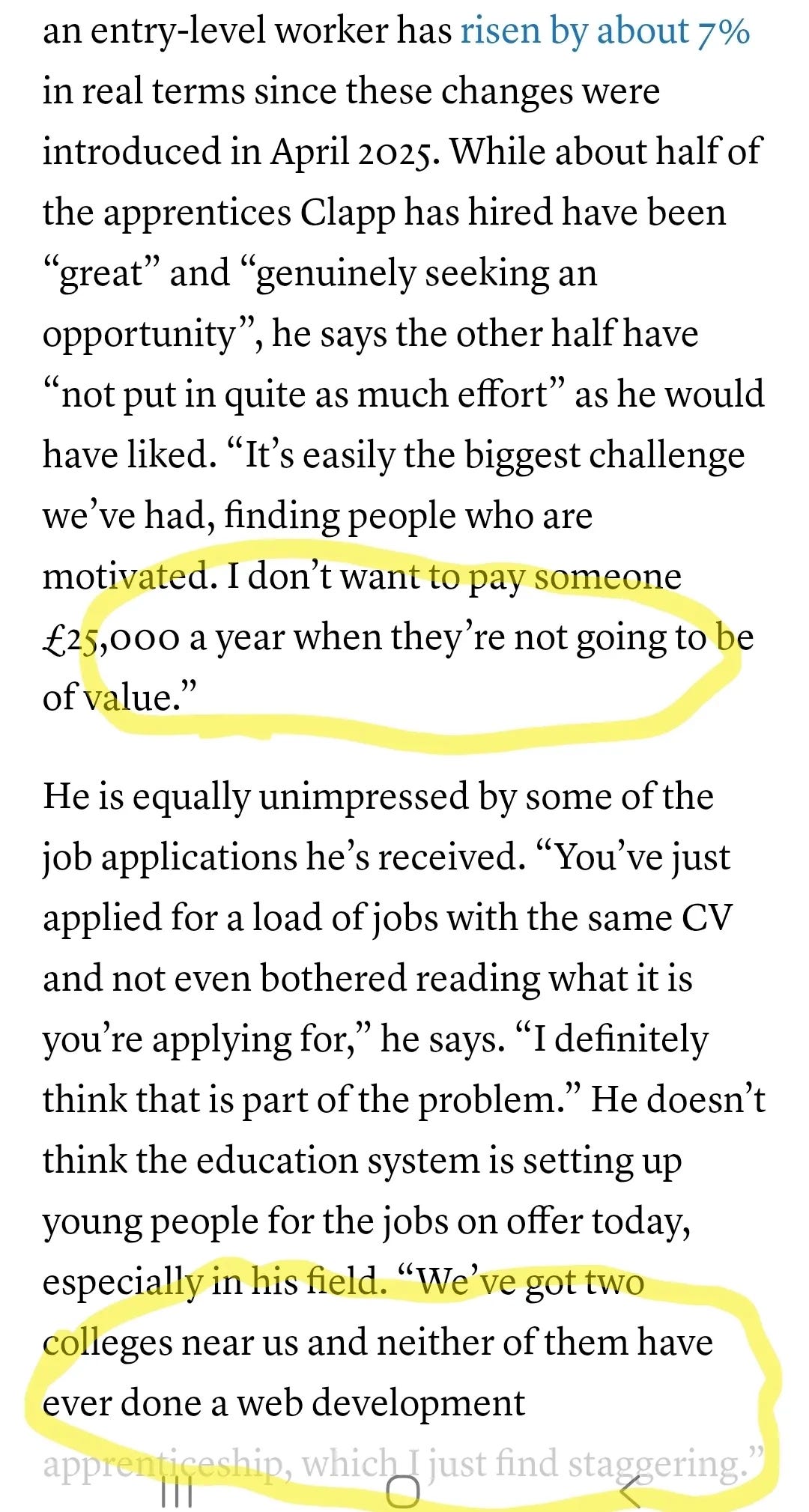 a screenshot from the Guardian. text reads: It’s not as simple as trimming the fat to chase profits. With rises to employers’ national insurance contributions and the minimum wage, “the incentives for hiring apprentices have gradually got worse, to where it’s like: what is the point?” A report by the National Institute of Economic and Social Research found that the cost of hiring an entry-level worker has risen by about 7% in real terms since these changes were introduced in April 2025. While about half of the apprentices Clapp has hired have been “great” and “genuinely seeking an opportunity”, he says the other half have “not put in quite as much effort” as he would have liked. “It’s easily the biggest challenge we’ve had, finding people who are motivated. I don’t want to pay someone £25,000 a year when they’re not going to be of value.”

He is equally unimpressed by some of the job applications he’s received. “You’ve just applied for a load of jobs with the same CV and not even bothered reading what it is you’re applying for,” he says. “I definitely think that is part of the problem.” He doesn’t think the education system is setting up young people for the jobs on offer today, especially in his field. “We’ve got two colleges near us and neither of them have ever done a web development apprenticeship, which I just find staggering.”

There are yellow highlighted circles around the £25,000 and the web development apprenticeship comments
