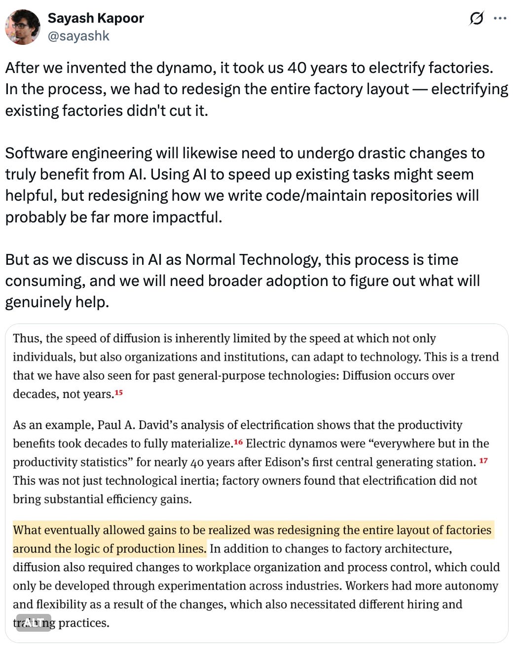   See new posts Conversation Sayash Kapoor @sayashk After we invented the dynamo, it took us 40 years to electrify factories. In the process, we had to redesign the entire factory layout — electrifying existing factories didn't cut it.  Software engineering will likewise need to undergo drastic changes to truly benefit from AI. Using AI to speed up existing tasks might seem helpful, but redesigning how we write code/maintain repositories will probably be far more impactful.  But as we discuss in AI as Normal Technology, this process is time consuming, and we will need broader adoption to figure out what will genuinely help.  Quote METR @METR_Evals ·