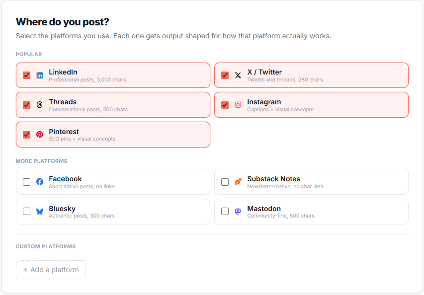 Where do you post? Select the platforms you use. Each one gets output shaped for how that platform actually works. Popular More platforms Custom platforms Add a platform Where do you post? Select the platforms you use. Each one gets output shaped for how that platform actually works. Popular More platforms Custom platforms Add a platform