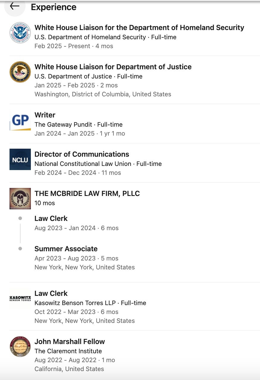    White House Liaison for the Department of Homeland Security White House Liaison for the Department of Homeland Security U.S. Department of Homeland Security · Full-time U.S. Department of Homeland Security · Full-time Feb 2025 - Present · 4 mos Feb 2025 to Present · 4 mos  White House Liaison for Department of Justice White House Liaison for Department of Justice U.S. Department of Justice · Full-time U.S. Department of Justice · Full-time Jan 2025 - Feb 2025 · 2 mos Jan 2025 to Feb 2025 · 2 mos Washington, District of Columbia, United States Washington, District of Columbia, United States  Writer Writer The Gateway Pundit · Full-time The Gateway Pundit · Full-time Jan 2024 - Jan 2025 · 1 yr 1 mo Jan 2024 to Jan 2025 · 1 yr 1 mo  Director of Communications Director of Communications National Constitutional Law Union · Full-time National Constitutional Law Union · Full-time Feb 2024 - Dec 2024 · 11 mos Feb 2024 to Dec 2024 · 11 mos  THE MCBRIDE LAW FIRM, PLLC THE MCBRIDE LAW FIRM, PLLC 10 mos 10 mos Law Clerk Law Clerk Aug 2023 - Jan 2024 · 6 mos Aug 2023 to Jan 2024 · 6 mos Summer Associate Summer Associate Apr 2023 - Aug 2023 · 5 mos Apr 2023 to Aug 2023 · 5 mos New York, New York, United States