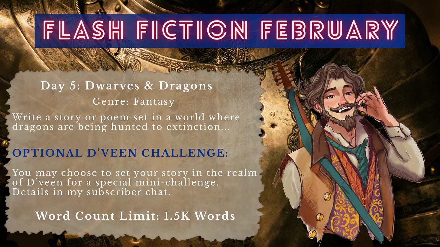 Promotional graphic for “Flash Fiction February.” The background shows ornate fantasy armor and metallic detailing. On the right stands an illustrated bard-like character with a beard and mustache, wearing colorful layered clothing and carrying a lute on his back, smiling while touching his face. Overlaid text reads: “FLASH FICTION FEBRUARY. Day 5: Dwarves & Dragons. Genre: Fantasy. Write a story or poem set in a world where dragons are being hunted to extinction… Optional D’Veen Challenge: You may choose to set your story in the realm of D’veen for a special mini-challenge. Details in my subscriber chat. Word Count Limit: 1.5K Words.” Promotional graphic for “Flash Fiction February.” The background shows ornate fantasy armor and metallic detailing. On the right stands an illustrated bard-like character with a beard and mustache, wearing colorful layered clothing and carrying a lute on his back, smiling while touching his face. Overlaid text reads: “FLASH FICTION FEBRUARY. Day 5: Dwarves & Dragons. Genre: Fantasy. Write a story or poem set in a world where dragons are being hunted to extinction… Optional D’Veen Challenge: You may choose to set your story in the realm of D’veen for a special mini-challenge. Details in my subscriber chat. Word Count Limit: 1.5K Words.”
