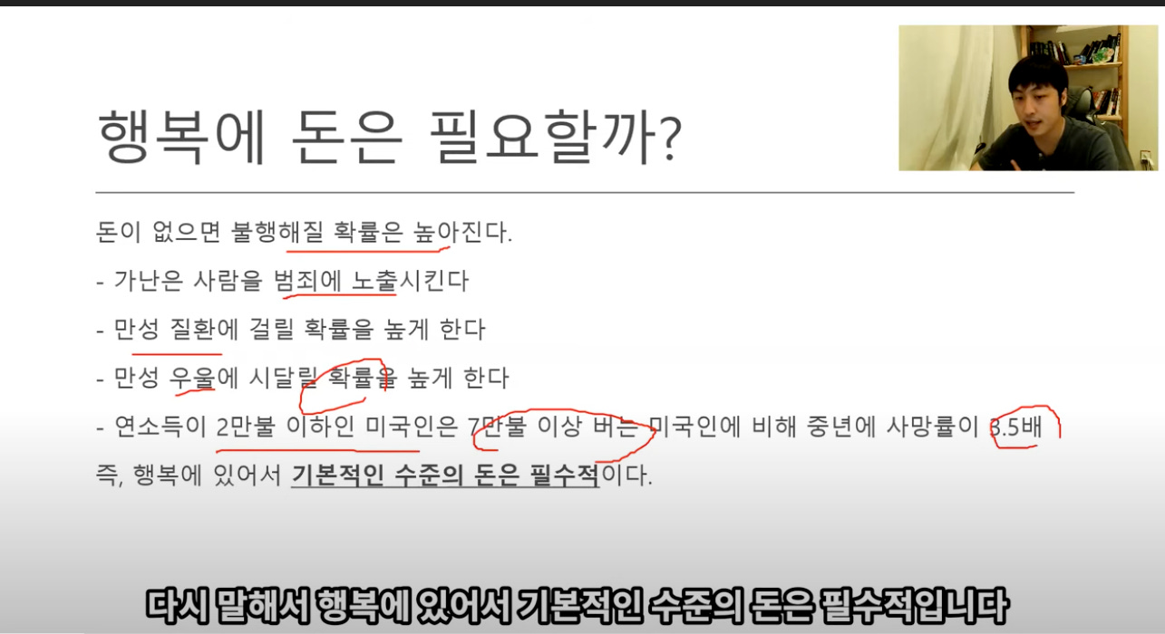 행복에 돈은 필요할까? 
돈이 없으면 불행해질 확률은 높아진다. 
- 가난은 사람을 범죄에 노출시킨다 
- 만성 질환에 걸릴 확률을 높게 한다 
- 만성 우웆에 시달己 나를 높게 한다 
l국인에 비해 중년에 사망률이 전`1 
- 연소득이 2만불 0 하인 미국인은 “불 이상 
즉, 행복에 있어서 기봍적인-수준의-돈은-필수적이 다. 
다시 말해서 행복에 있어서 기본적인 수준의 돈은 필수적입니다 