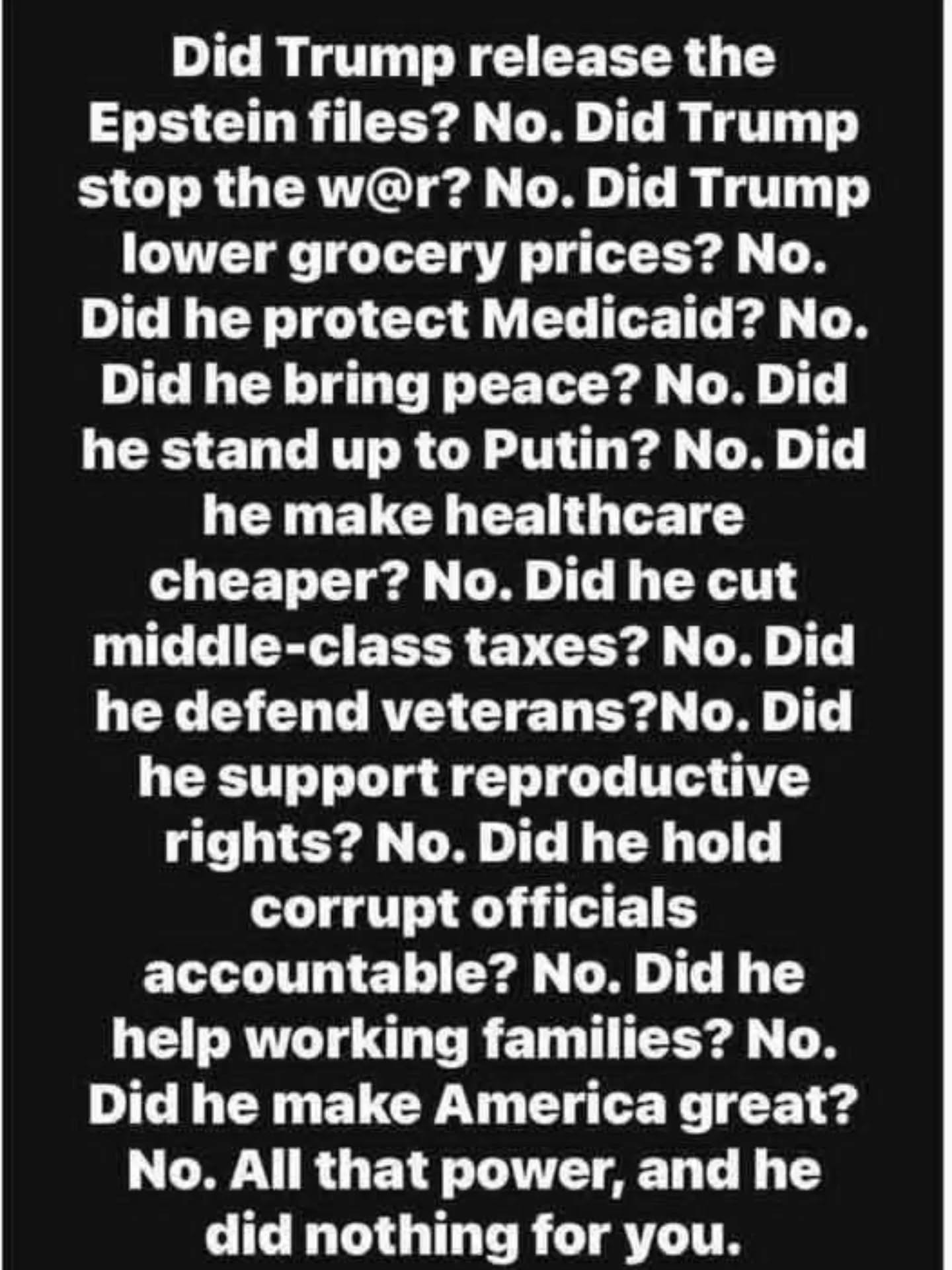 May be an image of text that says 'Did Trump release the Epstein files? No. Did Trump stop the w@r? . Did Trump lower grocery prices? No. Did he protect Medicaid? No. Did he bring peace? No. Did he stand up to Putin? No. Did he make healthcare cheaper? No. Did he cut middle-class taxes? No. Did he defend veterans?No. Did he support reproductive onodat: rights? No. Did he hold corrupt officials accountable? No. Did he help working families? No. Did he make America great? No. All that power, and he did nothing for you.'