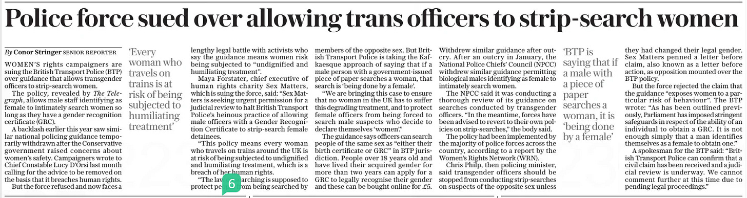 Police force sued over allowing trans officers to strip-search women The Daily Telegraph27 Dec 2024By Conor Stringer Senior reporter WOMEN’S rights campaigners are suing the British Transport Police (BTP) over guidance that allows transgender officers to strip-search women.  The policy, revealed by The Telegraph, allows male staff identifying as female to intimately search women so long as they have a gender recognition certificate (GRC).  A backlash earlier this year saw similar national policing guidance temporarily withdrawn after the Conservative government raised concerns about women’s safety. Campaigners wrote to Chief Constable Lucy D’orsi last month calling for the advice to be removed on the basis that it breaches human rights.  But the force refused and now faces a  ‘Every woman who travels on trains is at risk of being subjected to humiliating treatment’  lengthy legal battle with activists who say the guidance means women risk being subjected to “undignified and humiliating treatment”.  Maya Forstater, chief executive of human rights charity Sex Matters, which is suing the force, said: “Sex Matters is seeking urgent permission for a judicial review to halt British Transport Police’s heinous practice of allowing male officers with a Gender Recognition Certificate to strip-search female detainees.  “This policy means every woman who travels on trains around the UK is at risk of being subjected to undignified and humiliating treatment, which is a breach of her human rights.  “The law on searching is supposed to protect people from being searched by members of the opposite sex. But British Transport Police is taking the Kafkaesque approach of saying that if a male person with a government-issued piece of paper searches a woman, that search is ‘being done by a female’.  “We are bringing this case to ensure that no woman in the UK has to suffer this degrading treatment, and to protect female officers from being forced to search male suspects who decide to declare themselves ‘women’.”  The guidance says officers can search people of the same sex as “either their birth certificate or GRC” in BTP jurisdiction. People over 18 years old and have lived their acquired gender for more than two years can apply for a GRC to legally recognise their gender and these can be bought online for £5.  Withdrew similar guidance after outcry. After an outcry in January, the National Police Chiefs’ Council (NPCC) withdrew similar guidance permitting biological males identifying as female to intimately search women.  The NPCC said it was conducting a thorough review of its guidance on searches conducted by transgender officers. “In the meantime, forces have been advised to revert to their own policies on strip-searches,” the body said.  The policy had been implemented by the majority of police forces across the country, according to a report by the Women’s Rights Network (WRN).  Chris Philp, then policing minister, said transgender officers should be stopped from conducting strip-searches on suspects of the opposite sex unless  ‘BTP is saying that if a male with a piece of paper searches a woman, it is ‘being done by a female’  they had changed their legal gender. Sex Matters penned a letter before claim, also known as a letter before action, as opposition mounted over the BTP policy.  But the force rejected the claim that the guidance “exposes women to a particular risk of behaviour”. The BTP wrote: “As has been outlined previously, Parliament has imposed stringent safeguards in respect of the ability of an individual to obtain a GRC. It is not enough simply that a man identifies themselves as a female to obtain one.”  A spokesman for the BTP said: “British Transport Police can confirm that a civil claim has been received and a judicial review is underway. We cannot comment further at this time due to pending legal proceedings.”  Article Name:Police force sued over allowing trans officers to strip-search women Publication:The Daily Telegraph Author:By Conor Stringer Senior reporter Start Page:6 End Page:6