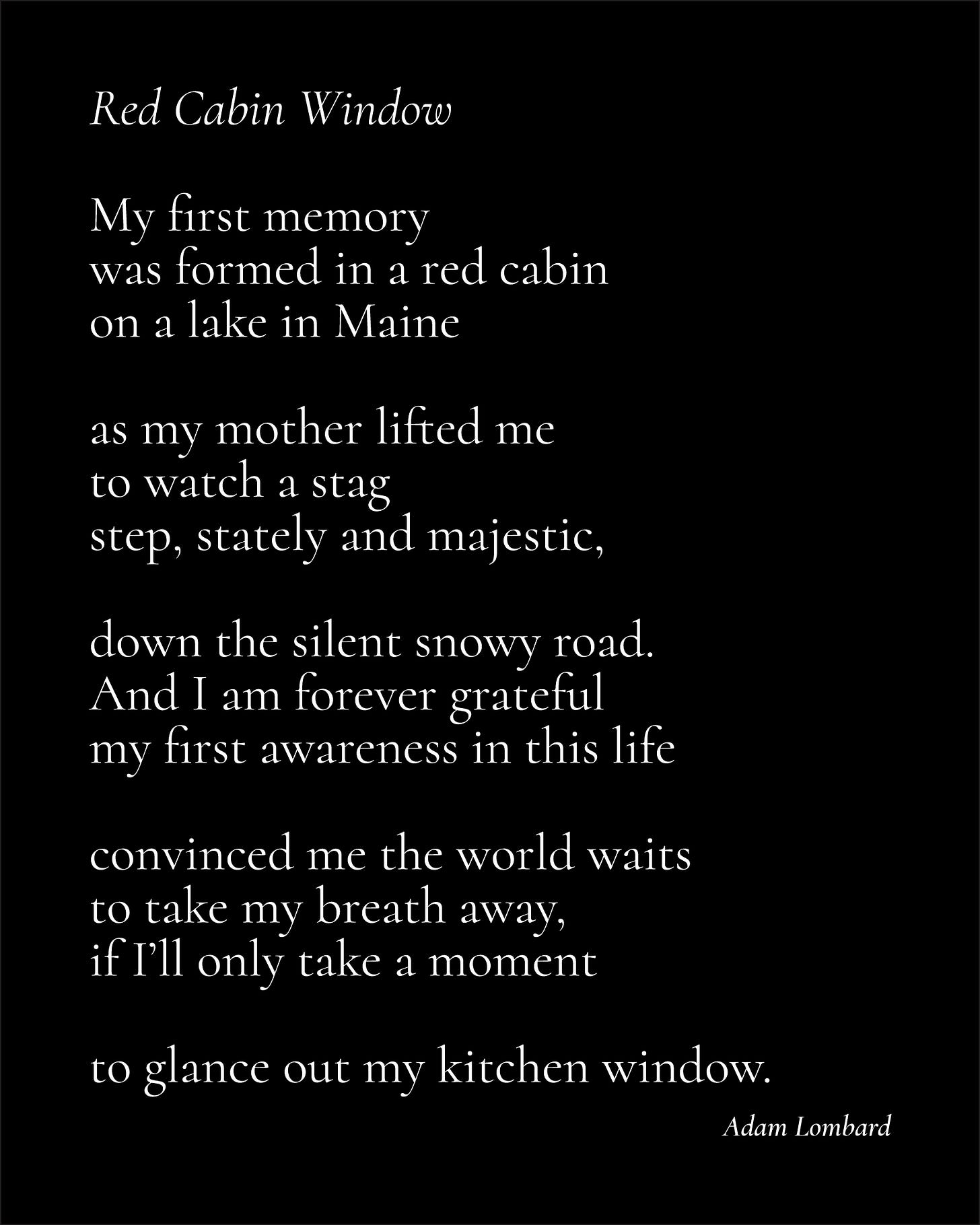 A poem in white text on a black card. It reads: "Red Cabin Window — My first memory was formed in a red cabin on a lake in Maine  as my mother lifted me to watch a stag step, stately and majestic,  down the silent snowy road. And I am forever grateful my first awareness in this life  convinced me the world waits to take my breath away,  if I’ll only take a moment  to glance out my kitchen window. — Adam Lombard"