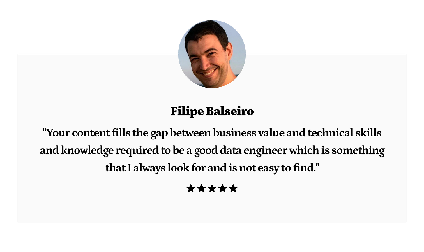 Filipe Balseiro: Your content fills the gap between business value and technical skills and knowledge required to be a good data engineer which is something that I always look for and is not easy to find. Filipe Balseiro: Your content fills the gap between business value and technical skills and knowledge required to be a good data engineer which is something that I always look for and is not easy to find.