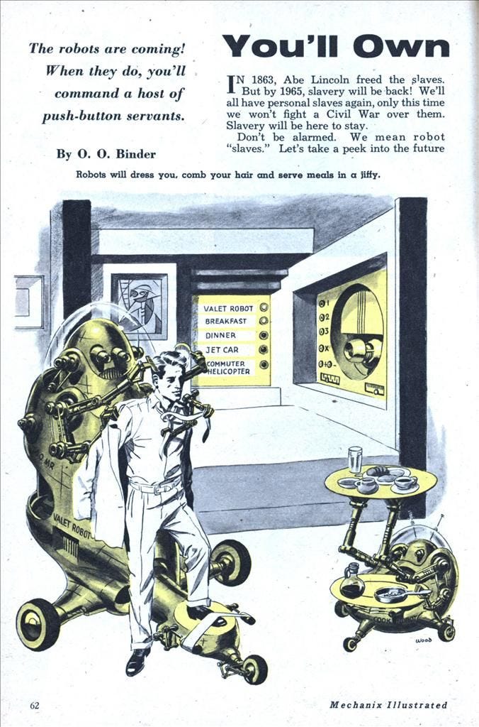 An illustrated vintage magazine advert from 1950s America showing a professional white man being dressed by a large robot. The headline states βThe robots are coming! When they do youβll command a host of push-button servants: Robots will dress you, comb your hair and serve meals in a jiffyβ An illustrated vintage magazine advert from 1950s America showing a professional white man being dressed by a large robot. The headline states βThe robots are coming! When they do youβll command a host of push-button servants: Robots will dress you, comb your hair and serve meals in a jiffyβ