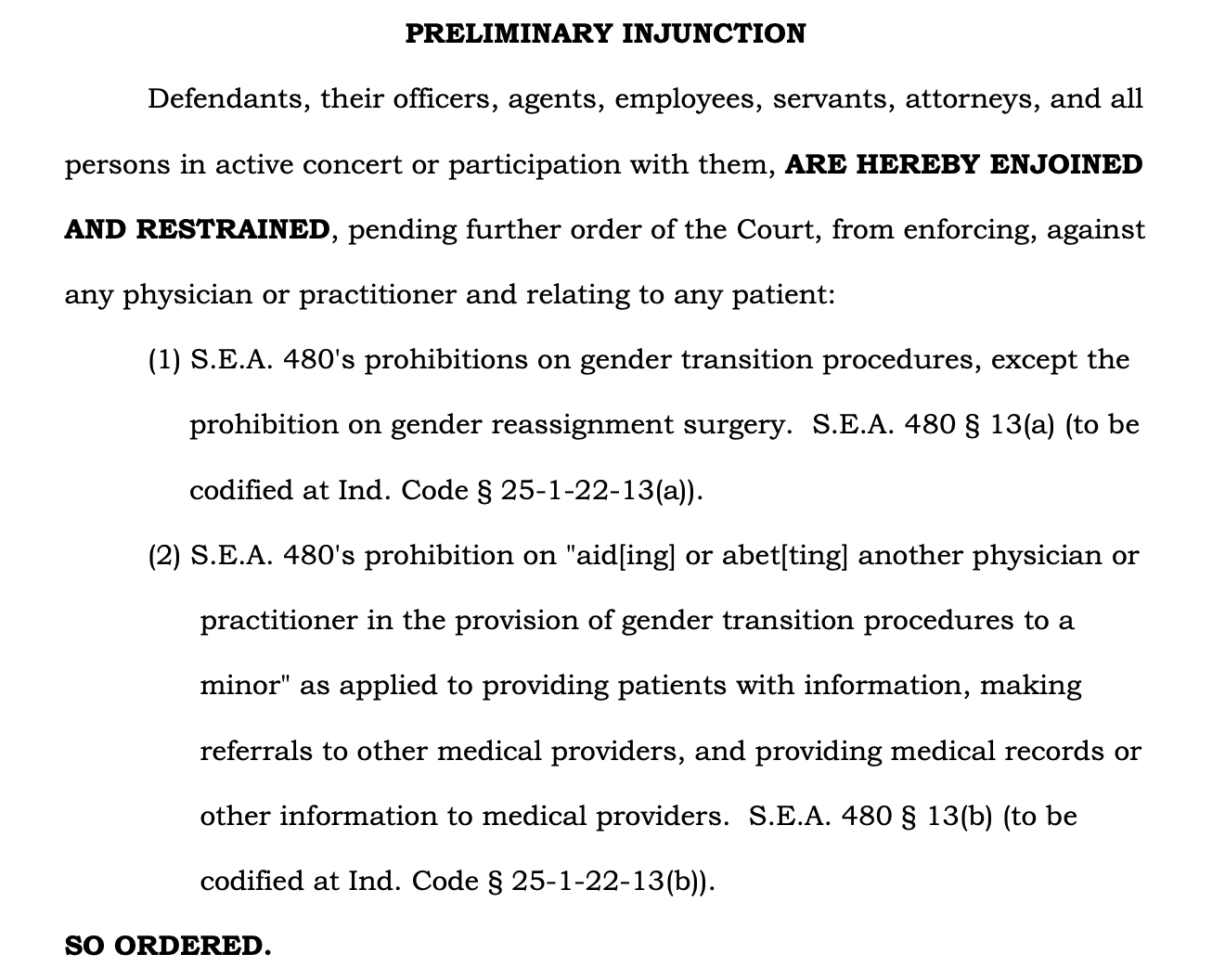 PRELIMINARY INJUNCTION Defendants, their officers, agents, employees, servants, attorneys, and all persons in active concert or participation with them, ARE HEREBY ENJOINED AND RESTRAINED, pending further order of the Court, from enforcing, against any physician or practitioner and relating to any patient: (1) S.E.A. 480's prohibitions on gender transition procedures, except the prohibition on gender reassignment surgery. S.E.A. 480 § 13(a) (to be codified at Ind. Code § 25-1-22-13(a)). (2) S.E.A. 480's prohibition on "aid[ing] or abet[ting] another physician or practitioner in the provision of gender transition procedures to a minor" as applied to providing patients with information, making referrals to other medical providers, and providing medical records or other information to medical providers. S.E.A. 480 § 13(b) (to be codified at Ind. Code § 25-1-22-13(b)). SO ORDERED.