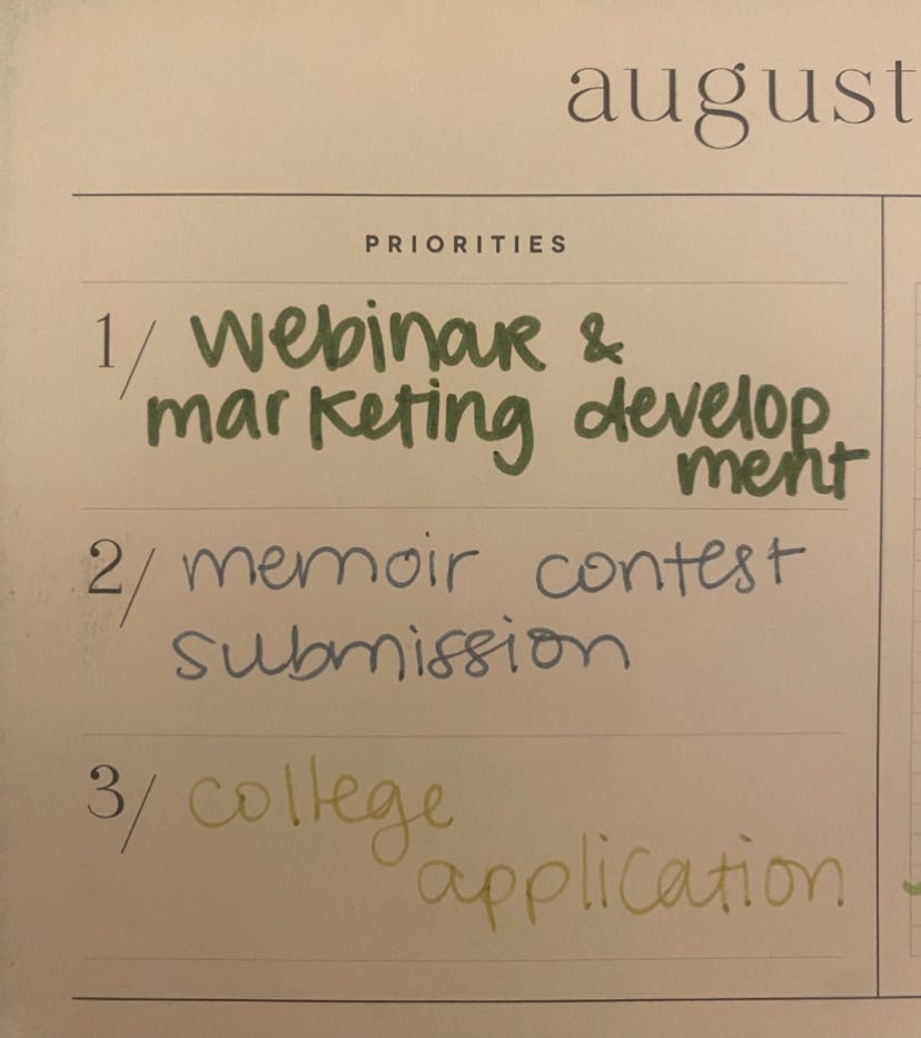 A list of priorities for August. 1. Webinar/ marketing 2. Memoir writing contest 3. college application.