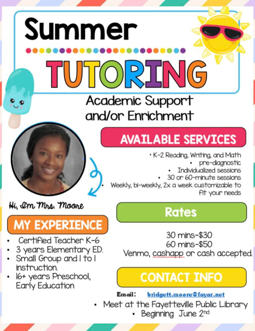 May be a graphic of 1 person and text that says 'Summer TUTORING Academic Support and/or Enrichment AVAILABLE SERVICES •K-2 Reading, Writing, and Math pre-dlagnostic Individualtzed sessions 30 or 60-minute sessions Weekly, bi-weekly, 2x week customizable to fit your needs Hi, I'm Mrs. Moore Rates MY EXPERIENCE Certified Teacher K-6 3 years Elementary ED. Small Group and| tol instruction. 16+ years Preschool, Early Education 30 mins-$30 60 mins-$50 Venmo, cashapp or cash accepted CONTACT INFO Email: bridgett.moore@fayar.net •Meet at the Fayetteville Public Library Beginning June 2nd'