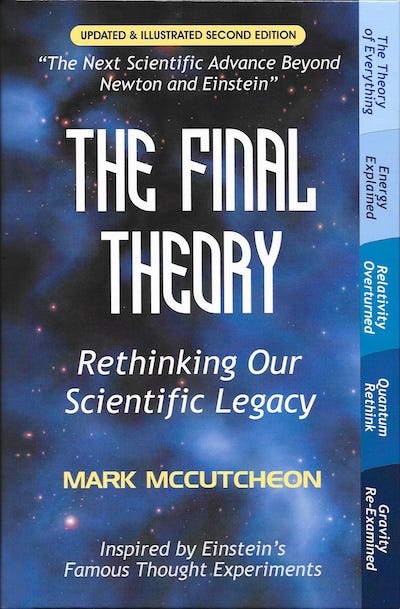 Mark McCutcheon’s book cover for The Final Theory, Rethinking Our Scientific Legacy, with a gaseous blue background showing the Universe. Updated and illustrated second edition. The Next Scientific Advance Beyond Newton and Einstein. Inspired by Einstein’s Famous Thought Experiments. The Theory of Everything. Energy Explained. Relativity Overturned. Quantum Rethink. Gravity Re-Examined.