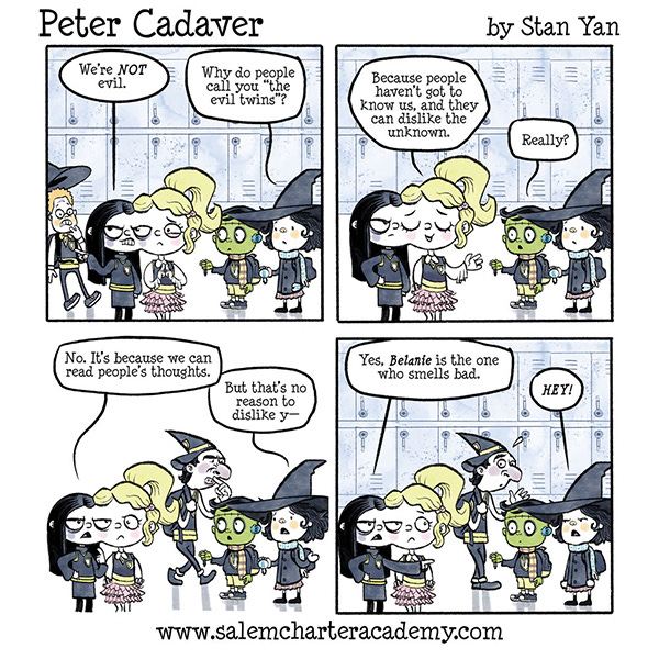 Two girls joined at the side of the head are talking to Peter Cadaver, the Frankenstein-monster-looking kid and his witch friend, Belanie in the hallway at school. One of the girls with black-haired girl dressed in black says, “We’re not evil.” Belanie says,”Why do people call you ‘the evil twins’?” The blonde girl that’s part of the two joined girls says, “Because people haven’t got to know us, and they can dislike the unknown.” Belanie says, “Really?” “No, it’s because we can read people’s thoughts.” says the other girl. Belanie says, “But that’s no reason to dislike y–” A wizard kid walks past the group with a finger under his nose and frowning. The black-haired girl says, “Yes, it’s Belanie that smells bad.” Belanie frowns and puts her two arms straight down, “Hey!”