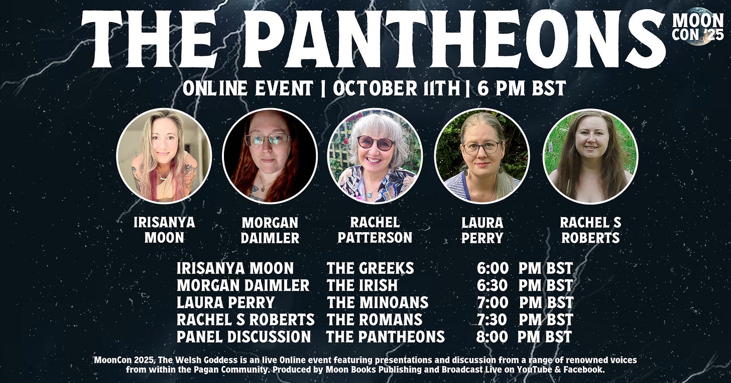 Graphic announcement for MoonCon '25: The Pantheons. Text reads: "MoonCon '25 The Pantheons Online Event October 11th 2025. MoonCon 2025, The Pantheons is a live online event featuring presentations and discussion from a range of renowned voices from within the Pagan Community. Produced by Moon Books Publishing and broadcast live on YouTube & Facebook." The graphic includes head shot photos of the four presenters - Irisanya Moon, Morgan Daimler, Laura Perry, and Rachel S Roberts as well as a headshot photo of the host, Rachel Patterson. It also includes the schedule for the presentations: Irisanya Moon, The Greeks, 6:00 p.m. BST. Morgan Daimler, The Irish, 6:30 p.m. BST. Laura Perry, The Minoans, 7:00 p.m. BST, Rachel S. Roberts, The Romans, 7:30 p.m. BST, Panel Discussion, The Pantheons, 8:00 p.m. BST.