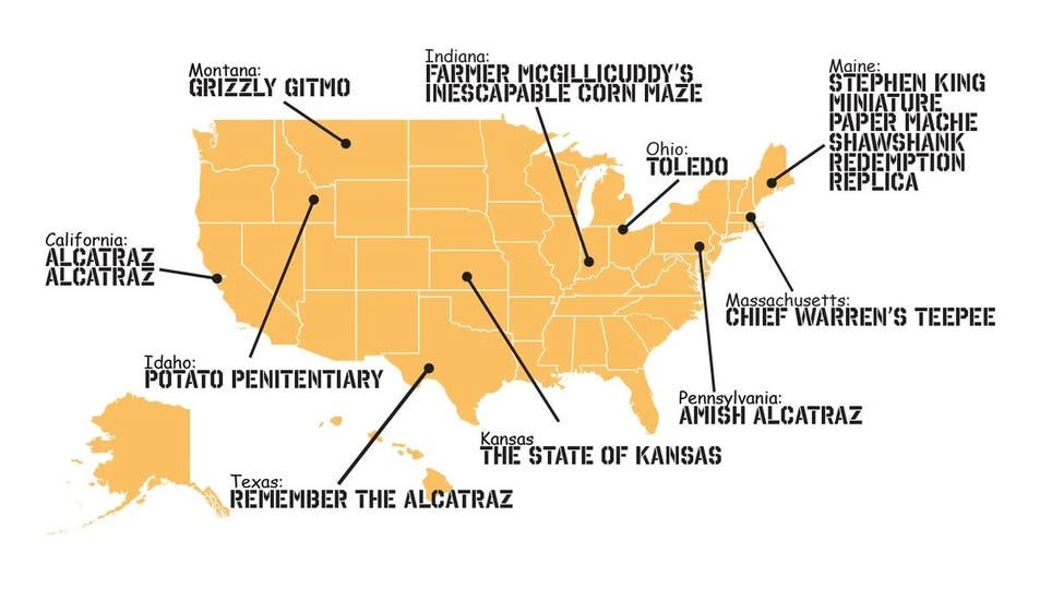 May be an image of map and text that says 'Montana: GRIZZLY GITMO Indiana: FARMER MOGILLICUDDY'S INESCAPABLE CORN MAZE Calif California: ILCATRAZ ALCATRAZ Ohio: TOLEDO EDO IO! Maine: STEPHIEN KING MINIATURE PAPERMACHE PAPER MACHE SHAWSHANK REDEMPTION REPLICA Idaho: POTATO PENITENTIARY Massachusetts: CHIEF WARREN'S TEEPEE Pennsylvania: AMISH ALCATRAZ Texas: REMEMBER THE ALCATRAZ Kansas THE STATE OF KANSAS' May be an image of map and text that says 'Montana: GRIZZLY GITMO Indiana: FARMER MOGILLICUDDY'S INESCAPABLE CORN MAZE Calif California: ILCATRAZ ALCATRAZ Ohio: TOLEDO EDO IO! Maine: STEPHIEN KING MINIATURE PAPERMACHE PAPER MACHE SHAWSHANK REDEMPTION REPLICA Idaho: POTATO PENITENTIARY Massachusetts: CHIEF WARREN'S TEEPEE Pennsylvania: AMISH ALCATRAZ Texas: REMEMBER THE ALCATRAZ Kansas THE STATE OF KANSAS'