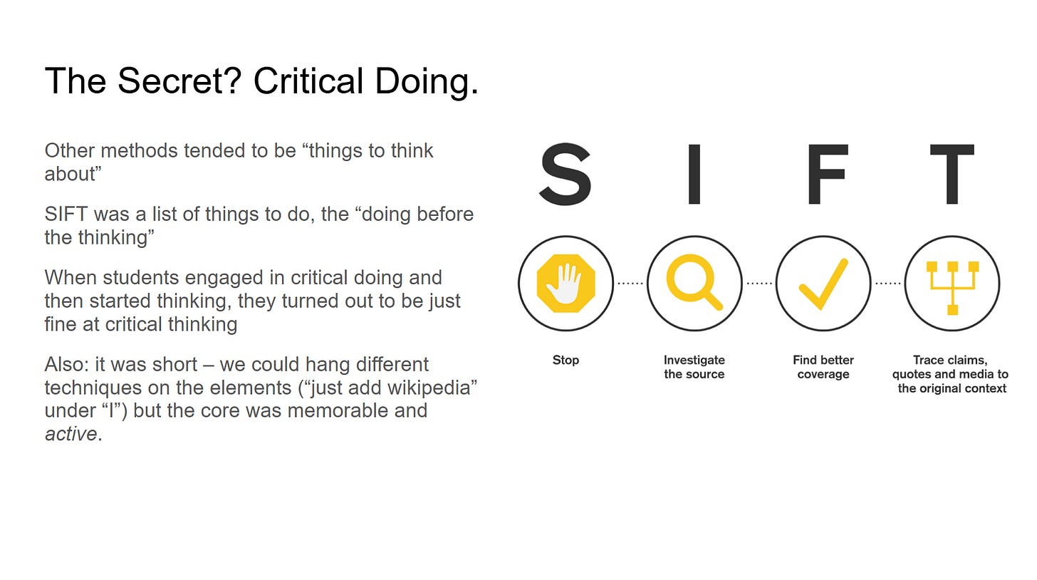 Other methods tended to be “things to think about”
SIFT was a list of things to do, the “doing before the thinking”
When students engaged in critical doing and then started thinking, they turned out to be just fine at critical thinking
Also: it was short – we could hang different techniques on the elements (“just add wikipedia” under “I”) but the core was memorable and active.