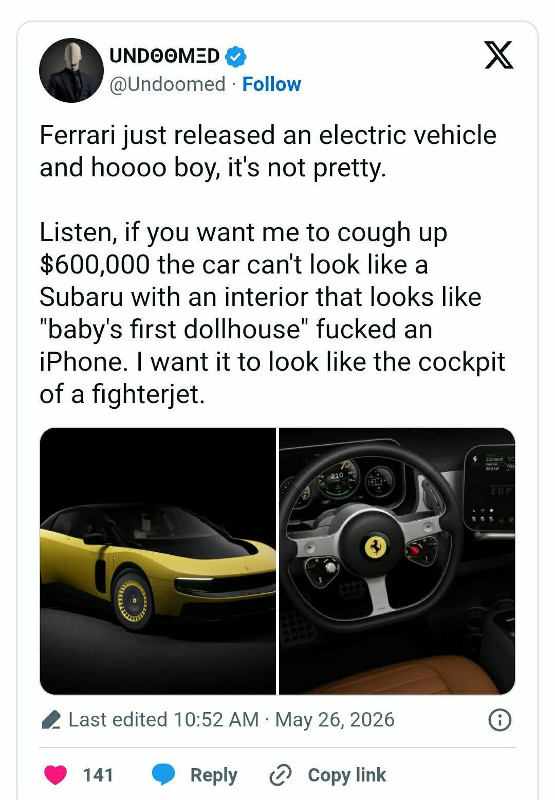 May be an image of car and text that says 'UNDOOMED @Undoomed Follow X Ferrari just released an and hoooo boy, it's not pretty. electric vehicle Listen, if you want me to cough up $600,000 the car can't look like a Subaru with an interior that looks like "baby's first dollhouse" fucked an iPhone. I want it to look like the cockpit of a fighterjet. Last edited 10:52 AM May 26, 2026 141 Reply ပ Copy link' May be an image of car and text that says 'UNDOOMED @Undoomed Follow X Ferrari just released an and hoooo boy, it's not pretty. electric vehicle Listen, if you want me to cough up $600,000 the car can't look like a Subaru with an interior that looks like "baby's first dollhouse" fucked an iPhone. I want it to look like the cockpit of a fighterjet. Last edited 10:52 AM May 26, 2026 141 Reply ပ Copy link'