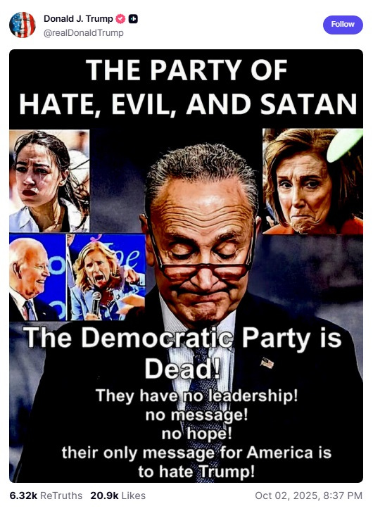 Screenshot of October 2, 2025 Truth Social post with unflattering photos of Chuck Schumer, Alexandria Ocasio Cortez, Nancy Pelosi, Joe Biden (?), and Jill Biden, with text on top reading 'THE PARTY OF HATE, EVIL, AND SATAN.' Below the photo collage is the text 'The Democratic Party is Dead! They have no leadership! no message! no hope! their only message for America is to hate Trump!' Screenshot of October 2, 2025 Truth Social post with unflattering photos of Chuck Schumer, Alexandria Ocasio Cortez, Nancy Pelosi, Joe Biden (?), and Jill Biden, with text on top reading 'THE PARTY OF HATE, EVIL, AND SATAN.' Below the photo collage is the text 'The Democratic Party is Dead! They have no leadership! no message! no hope! their only message for America is to hate Trump!'