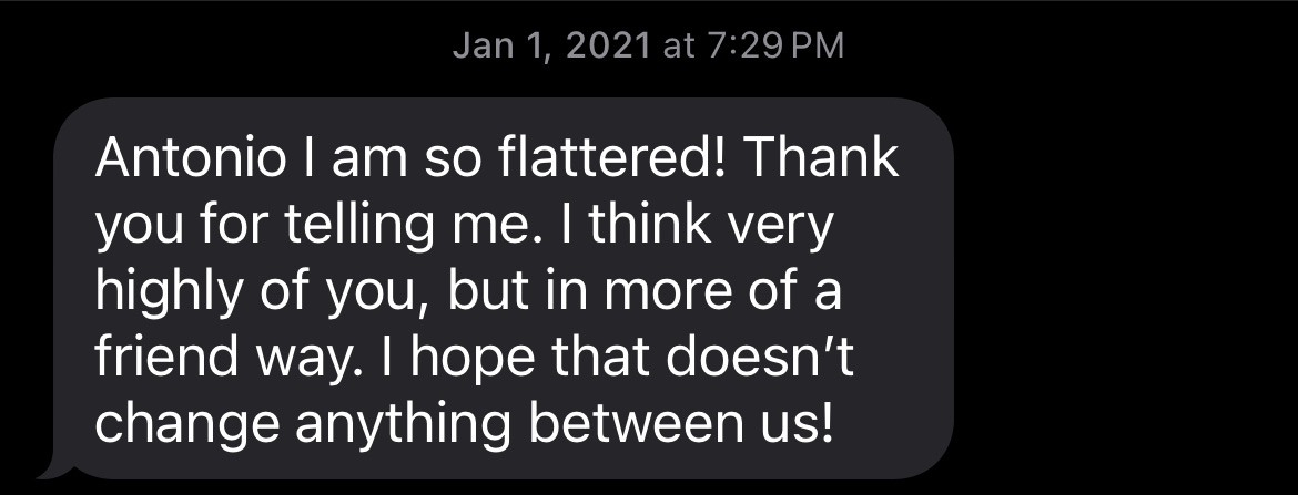 A text received on January 1st, 2021 at 7:29 PM that reads: "Antonio I am so flattered! Thank you for telling me. I think very highly of you, but in more of a friend way. I hope that doesn't change anything between us!" Brutal, huh? A text received on January 1st, 2021 at 7:29 PM that reads: "Antonio I am so flattered! Thank you for telling me. I think very highly of you, but in more of a friend way. I hope that doesn't change anything between us!" Brutal, huh?