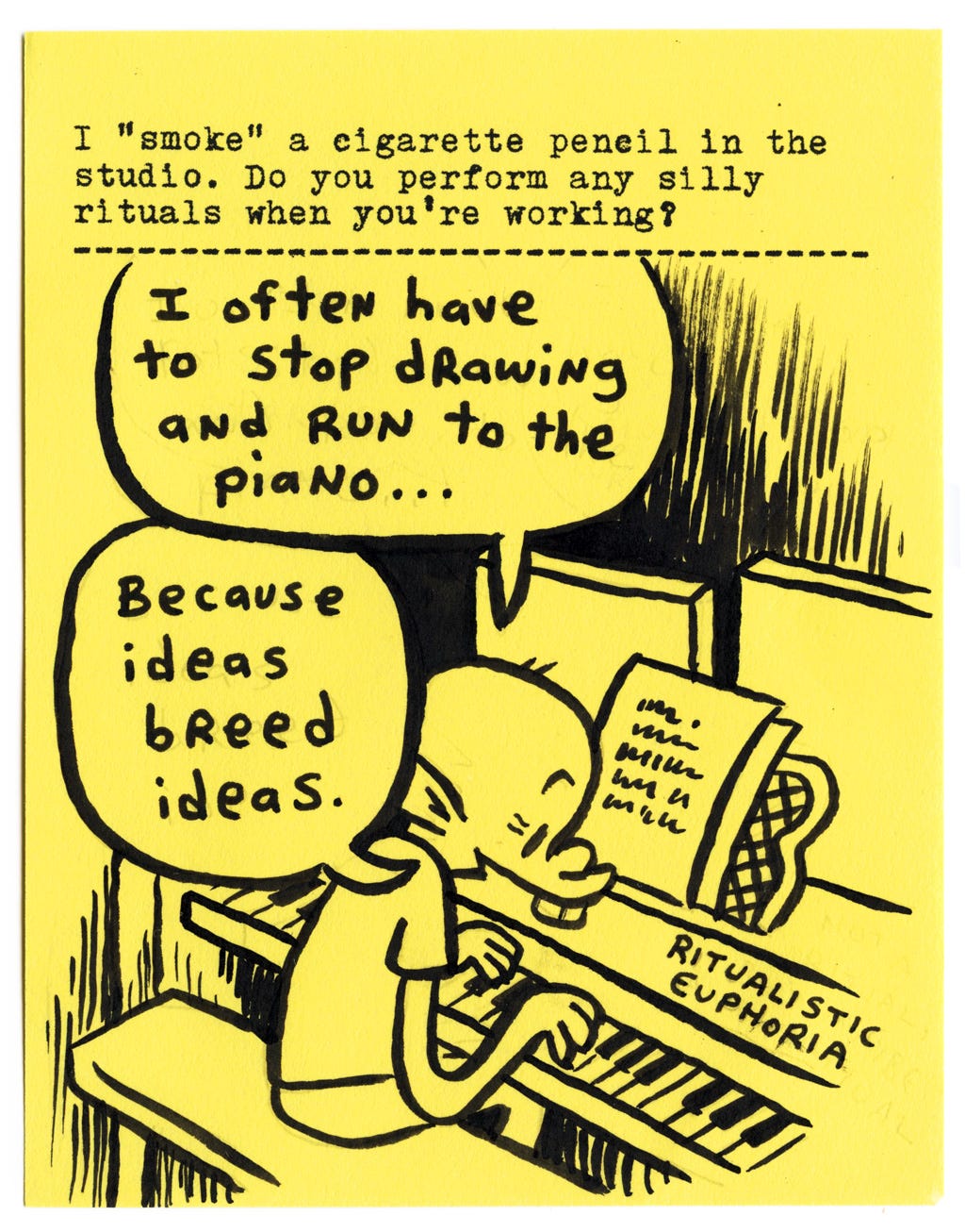 I “smoke” a cigarette pencil in the studio. Do you perform any silly rituals when you’re working?  I often have to stop drawing and run to the piano...  Because ideas breed ideas.